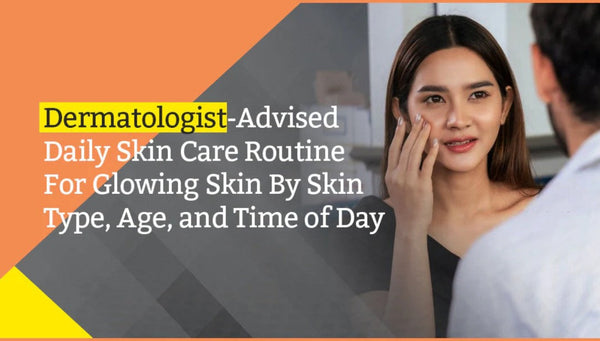 Dermatologist-Advised Daily Skin Care Routine For Glowing Skin By Skin Type, Age, and Time of Day